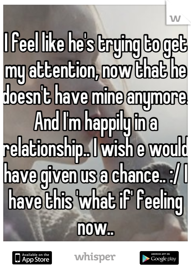 I feel like he's trying to get my attention, now that he doesn't have mine anymore. And I'm happily in a relationship.. I wish e would have given us a chance.. :/ I have this 'what if' feeling now..