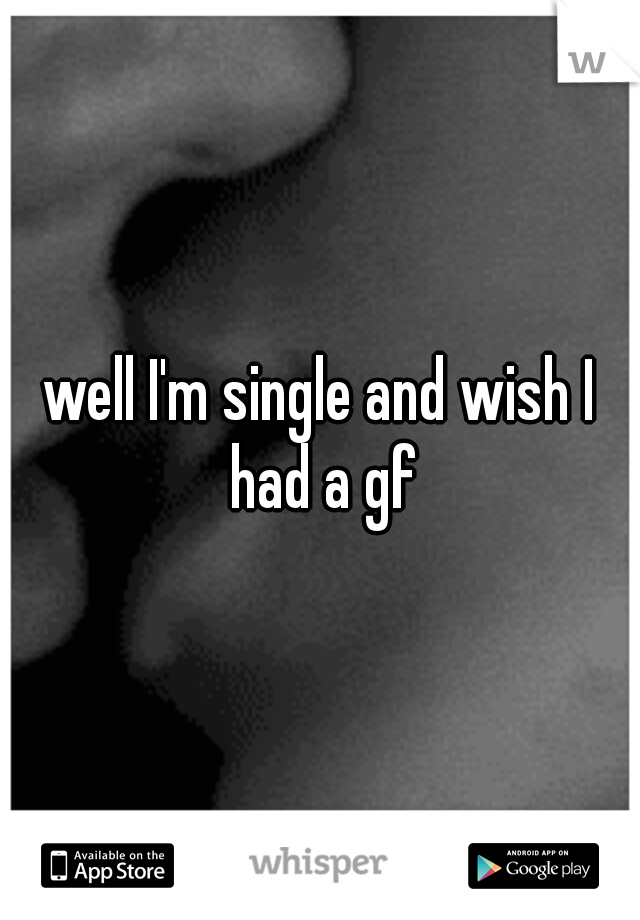 well I'm single and wish I had a gf