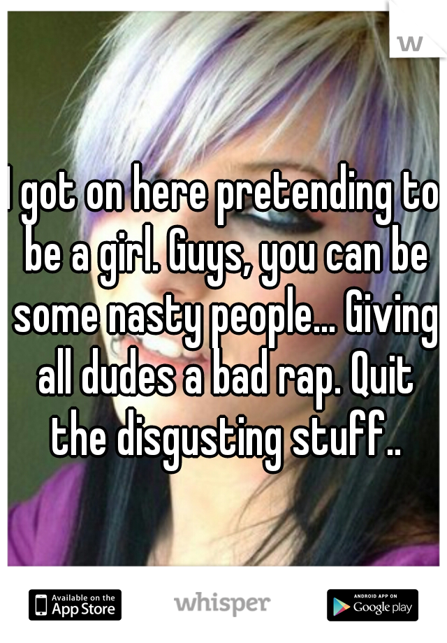 I got on here pretending to be a girl. Guys, you can be some nasty people... Giving all dudes a bad rap. Quit the disgusting stuff..