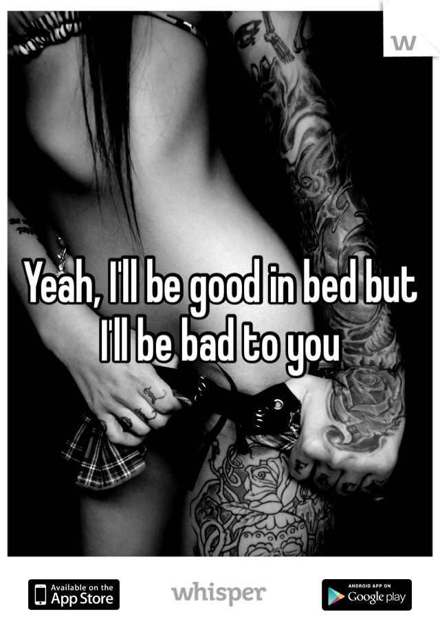 Yeah, I'll be good in bed but I'll be bad to you