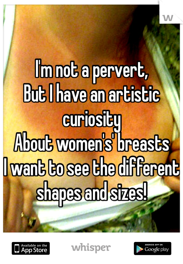 I'm not a pervert, 
But I have an artistic curiosity
About women's' breasts
I want to see the different shapes and sizes!