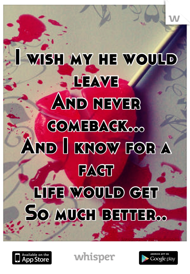 I wish my he would leave
And never comeback...
And I know for a fact 
life would get
So much better..