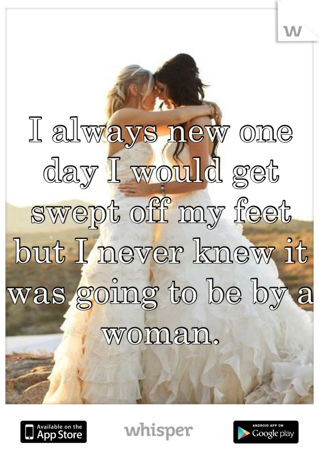 I always new one day I would get swept off my feet but I never knew it was going to be by a woman.