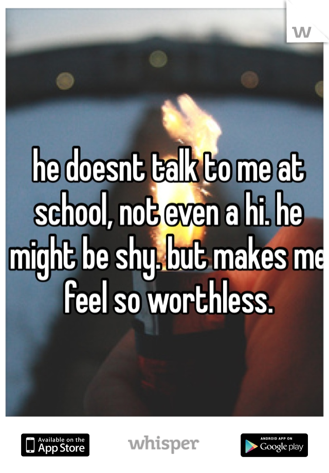 he doesnt talk to me at school, not even a hi. he might be shy. but makes me
feel so worthless. 