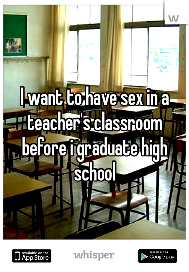 I want to have sex in a teacher's classroom before i graduate high school