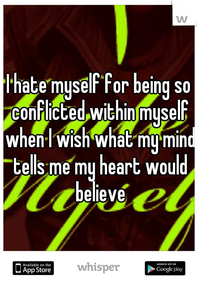I hate myself for being so conflicted within myself when I wish what my mind tells me my heart would believe