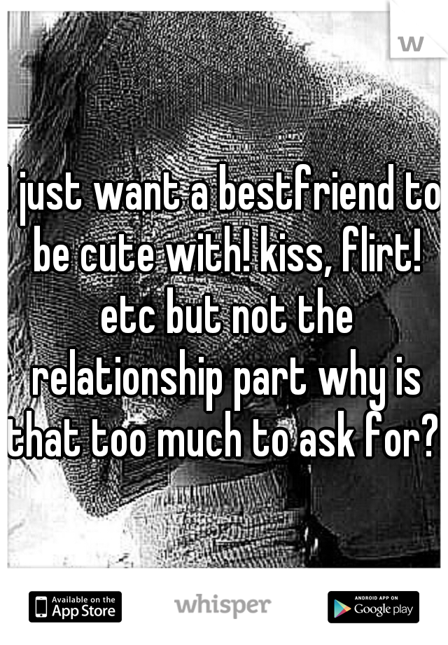 I just want a bestfriend to be cute with! kiss, flirt! etc but not the relationship part why is that too much to ask for?!