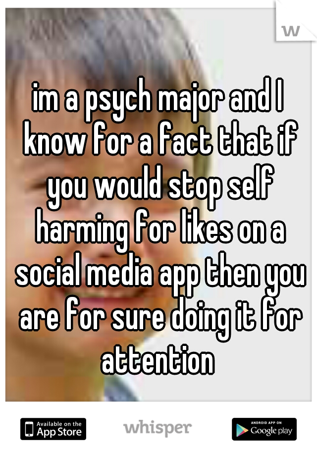 im a psych major and I know for a fact that if you would stop self harming for likes on a social media app then you are for sure doing it for attention 