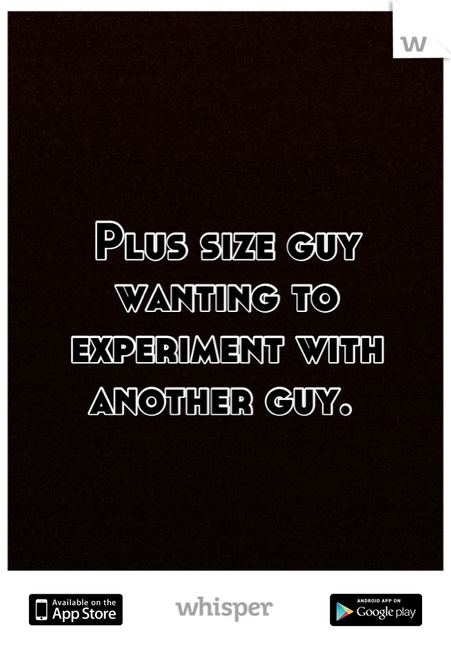 Plus size guy wanting to experiment with another guy. 