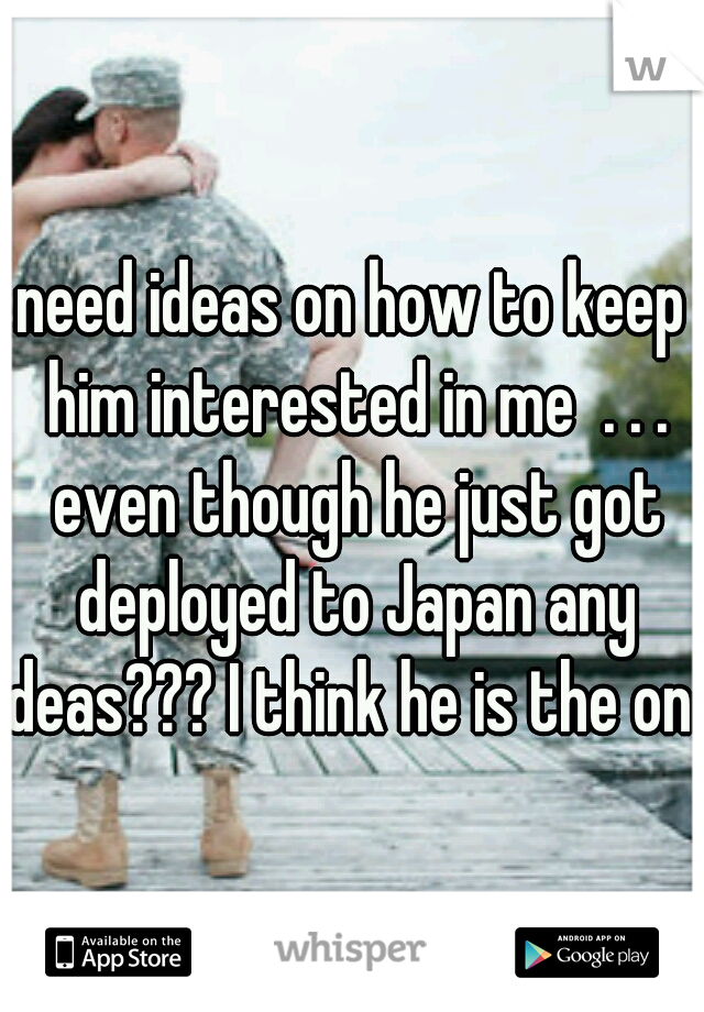 need ideas on how to keep him interested in me  . . . even though he just got deployed to Japan any ideas??? I think he is the one 