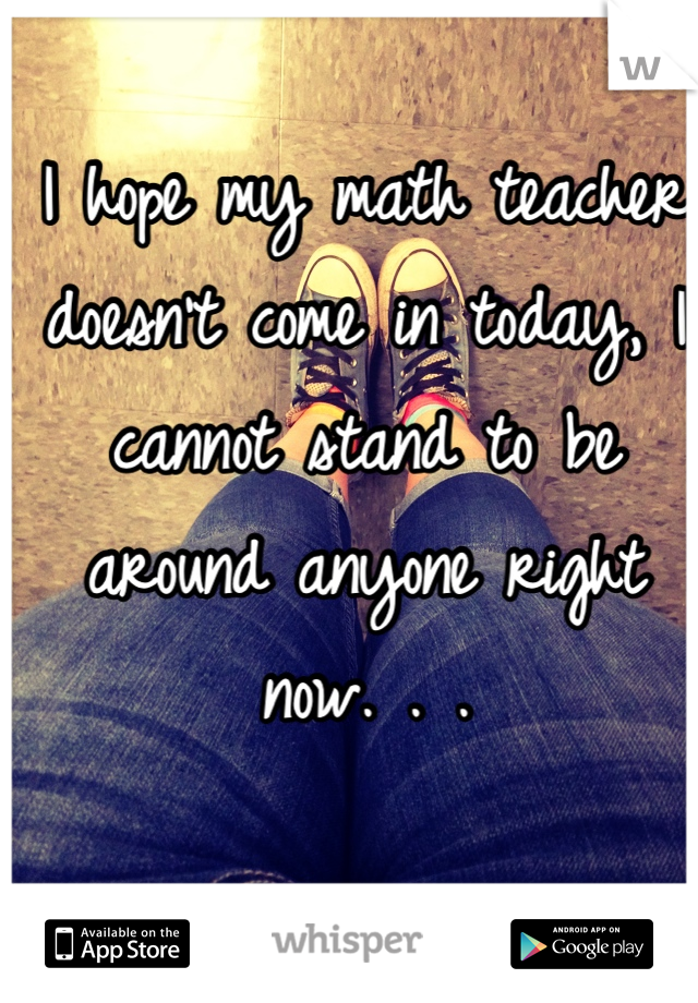 I hope my math teacher doesn't come in today, I cannot stand to be around anyone right now. . .