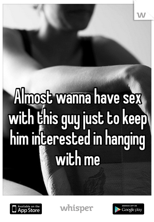 Almost wanna have sex with this guy just to keep him interested in hanging with me