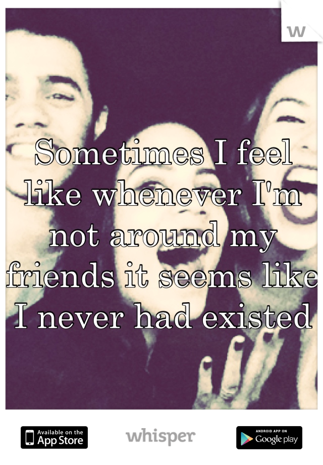 Sometimes I feel like whenever I'm not around my friends it seems like I never had existed 
