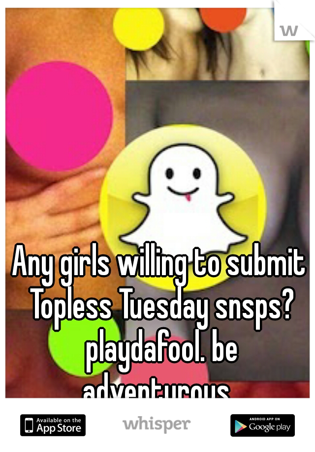 Any girls willing to submit Topless Tuesday snsps? playdafool. be adventurous. 