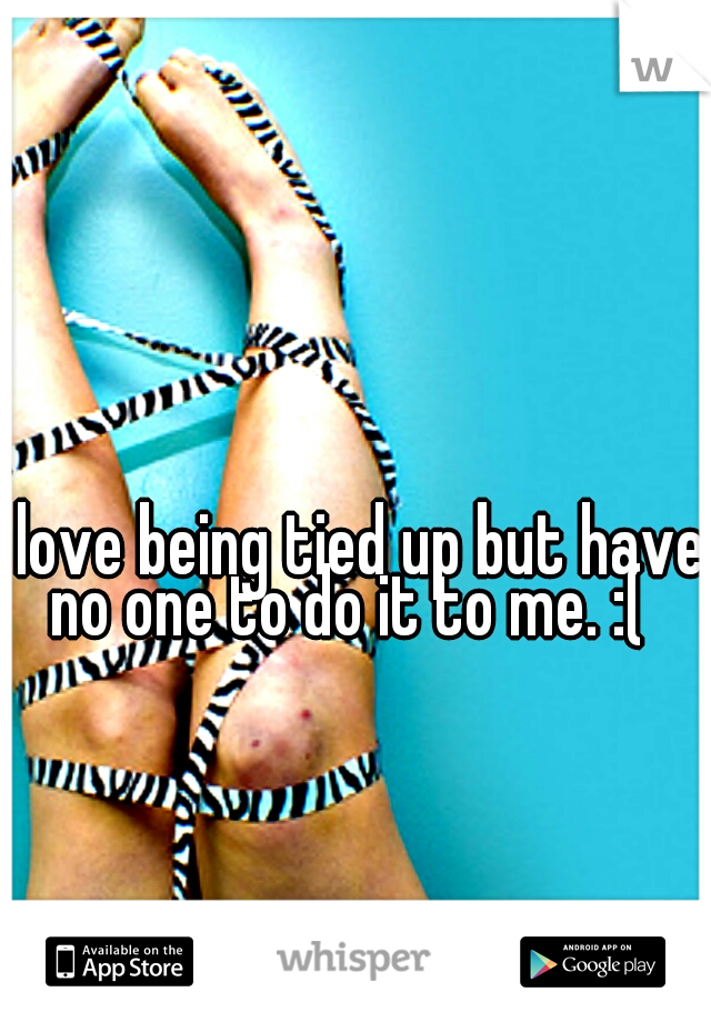i love being tied up but have no one to do it to me. :( 