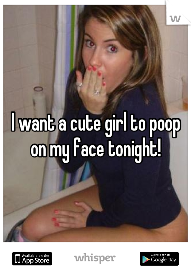 I want a cute girl to poop on my face tonight!