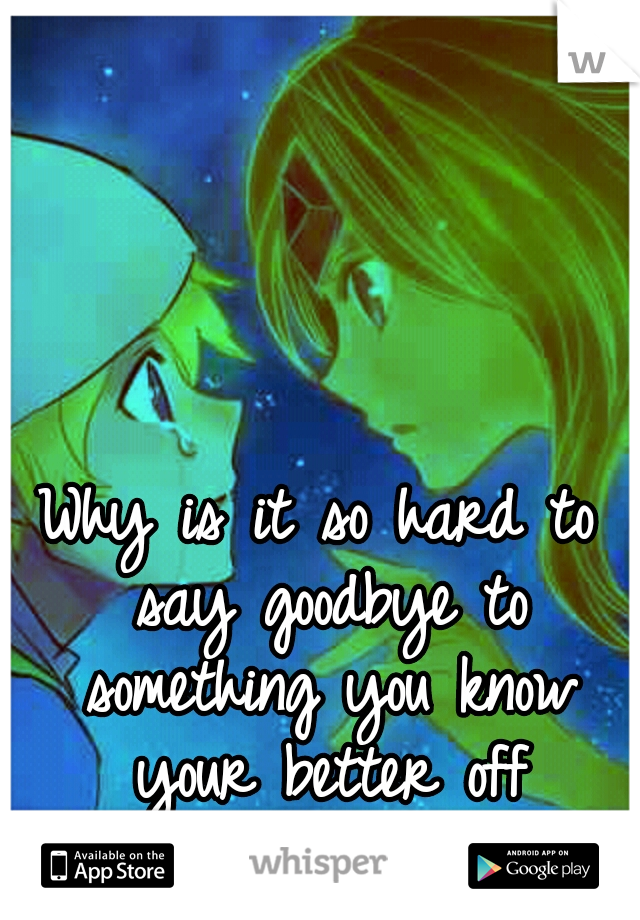 Why is it so hard to say goodbye to something you know your better off without...