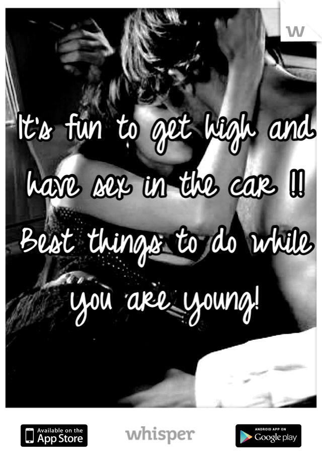 It's fun to get high and have sex in the car !!  Best things to do while you are young! 