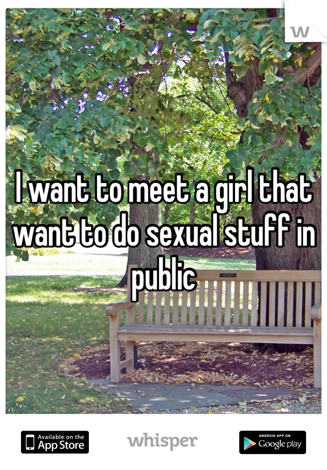 I want to meet a girl that want to do sexual stuff in public 