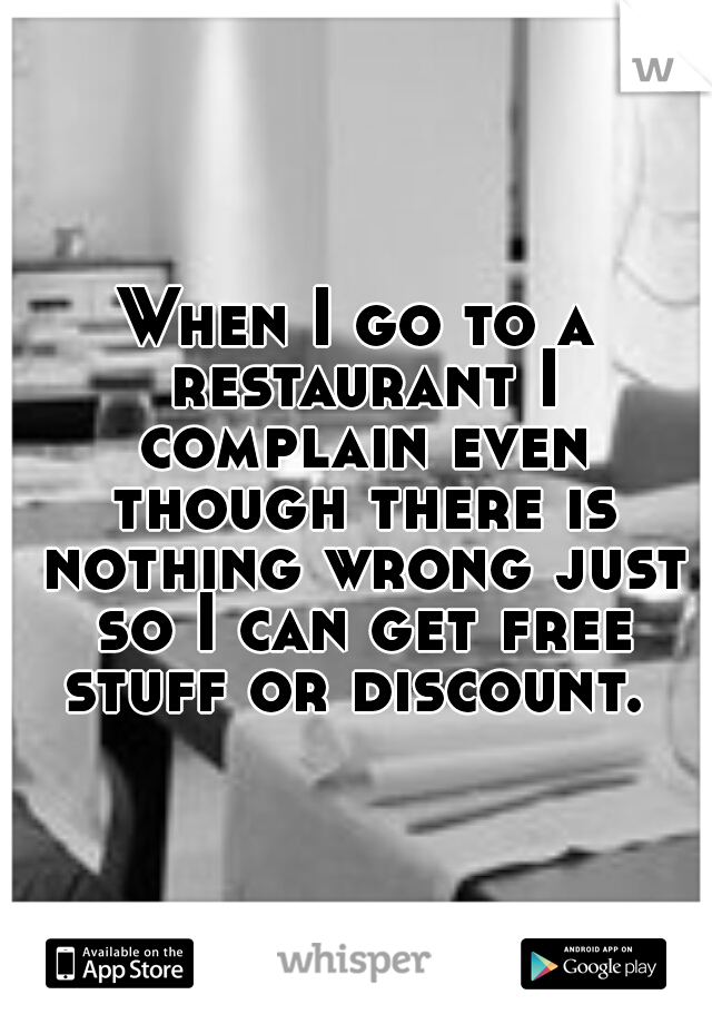 When I go to a restaurant I complain even though there is nothing wrong just so I can get free stuff or discount. 