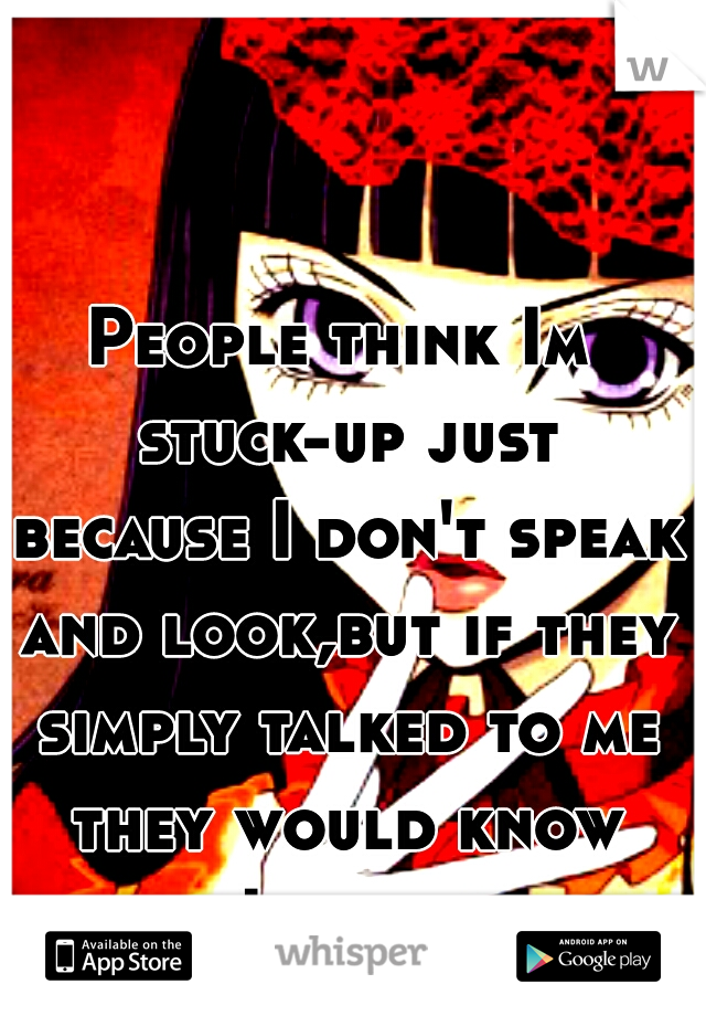 People think Im stuck-up just because I don't speak and look,but if they simply talked to me they would know how I truely am.