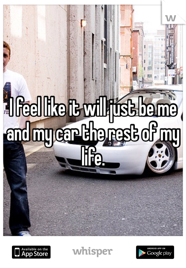 I feel like it will just be me and my car the rest of my life. 