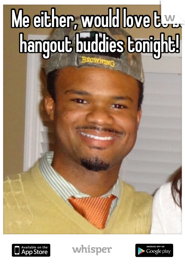 Me either, would love to be hangout buddies tonight!