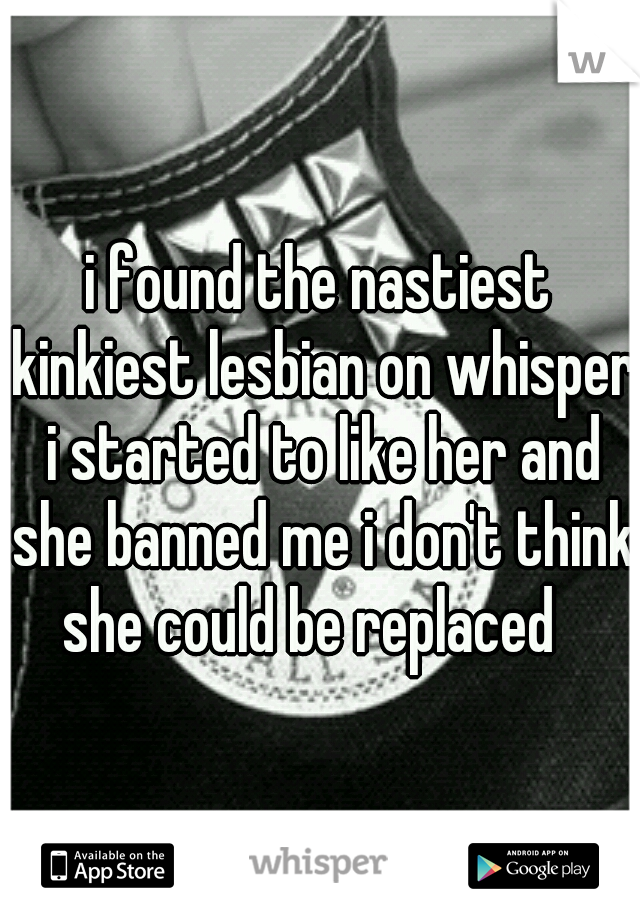 i found the nastiest kinkiest lesbian on whisper i started to like her and she banned me i don't think she could be replaced
