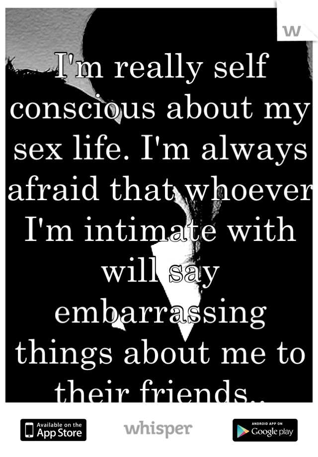 I'm really self conscious about my sex life. I'm always afraid that whoever I'm intimate with will say embarrassing things about me to their friends..