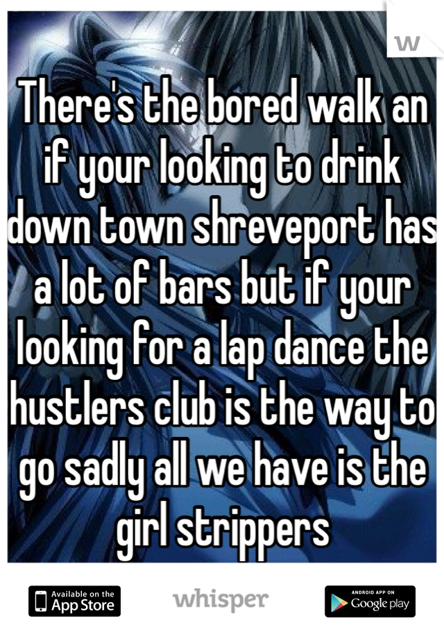 There's the bored walk an if your looking to drink down town shreveport has a lot of bars but if your looking for a lap dance the hustlers club is the way to go sadly all we have is the girl strippers