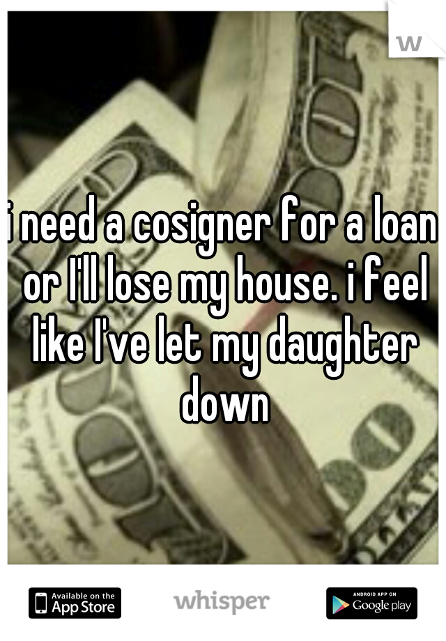 i need a cosigner for a loan or I'll lose my house. i feel like I've let my daughter down