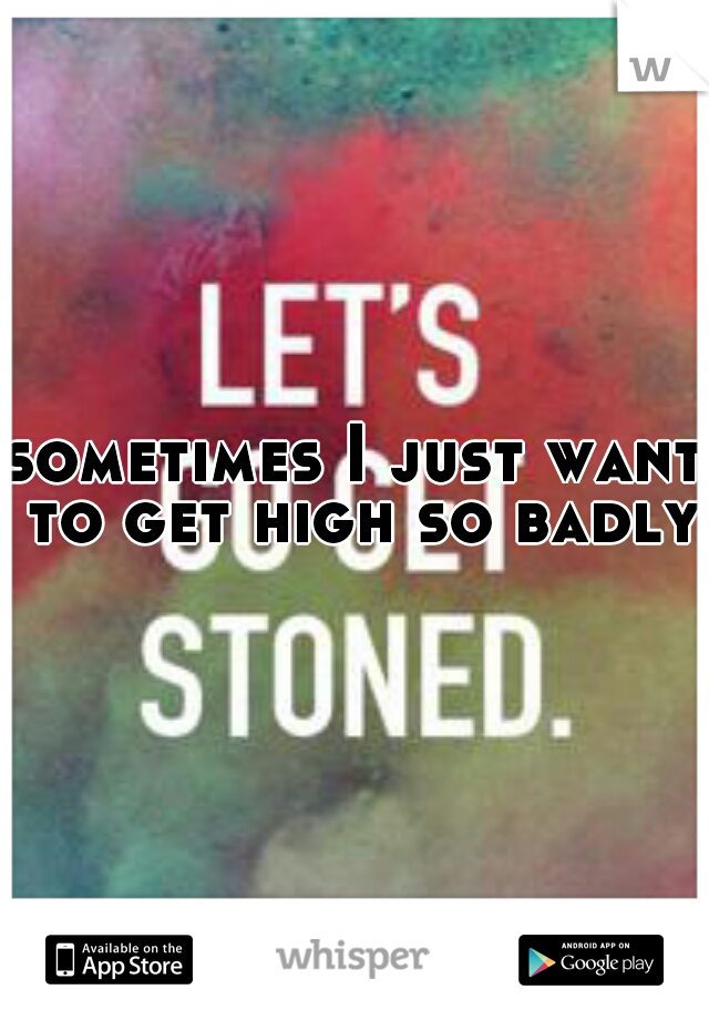 sometimes I just want to get high so badly 