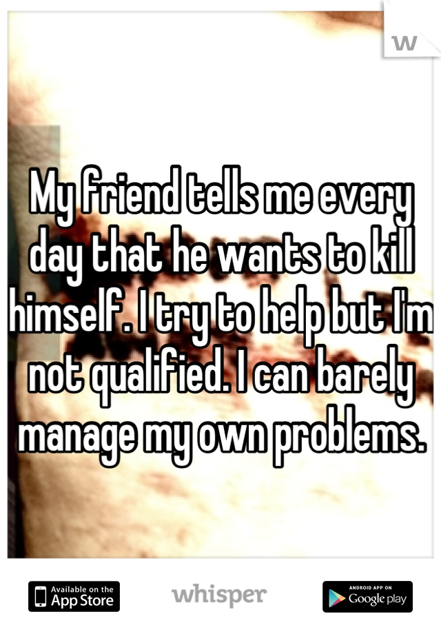 My friend tells me every day that he wants to kill himself. I try to help but I'm not qualified. I can barely manage my own problems.