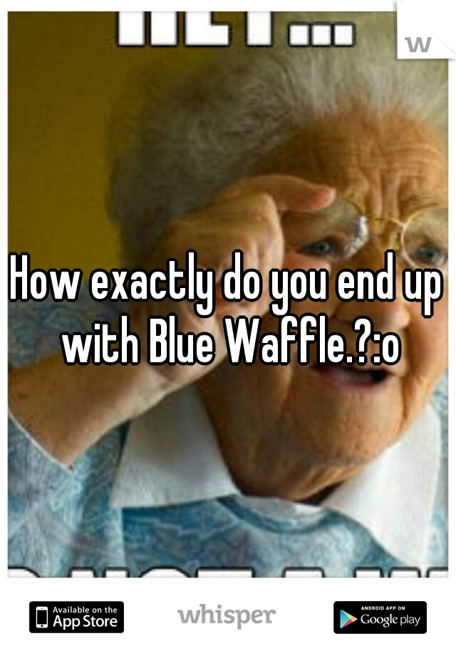 How exactly do you end up with Blue Waffle.?:o