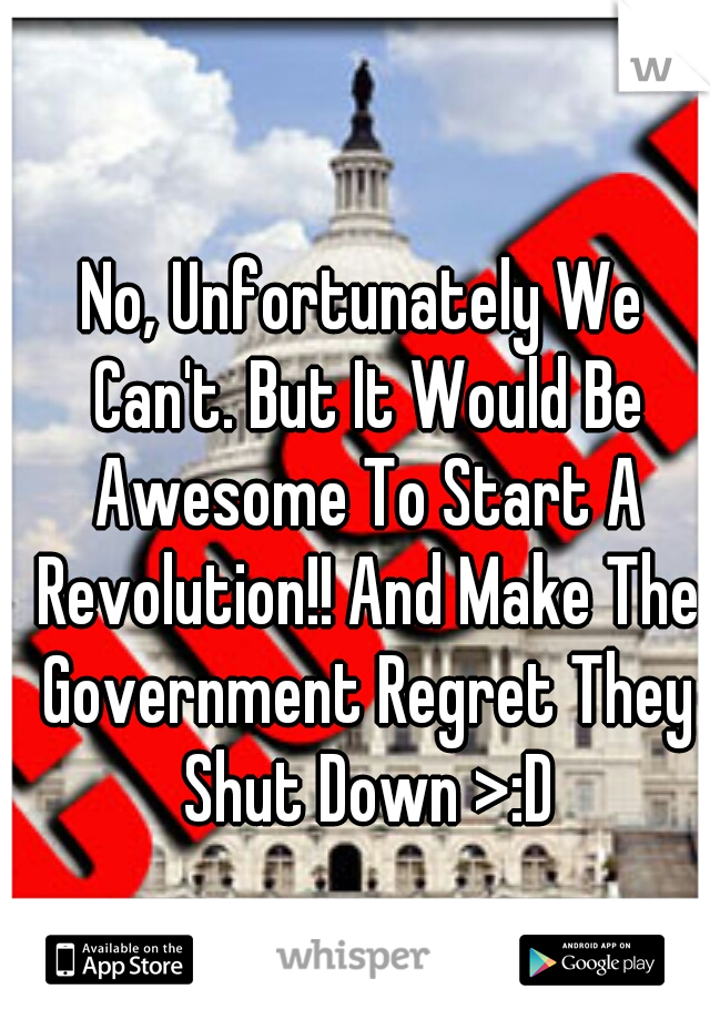 No, Unfortunately We Can't. But It Would Be Awesome To Start A Revolution!! And Make The Government Regret They Shut Down >:D