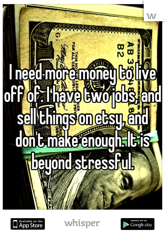 I need more money to live off of. I have two jobs, and sell things on etsy, and don't make enough. It is beyond stressful.