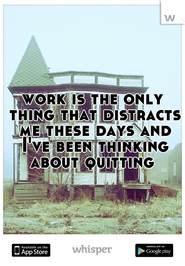 work is the only thing that distracts me these days and I've been thinking about quitting 