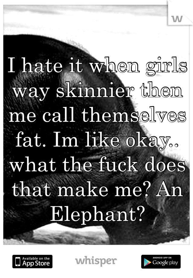 I hate it when girls way skinnier then me call themselves fat. Im like okay.. what the fuck does that make me? An Elephant? 