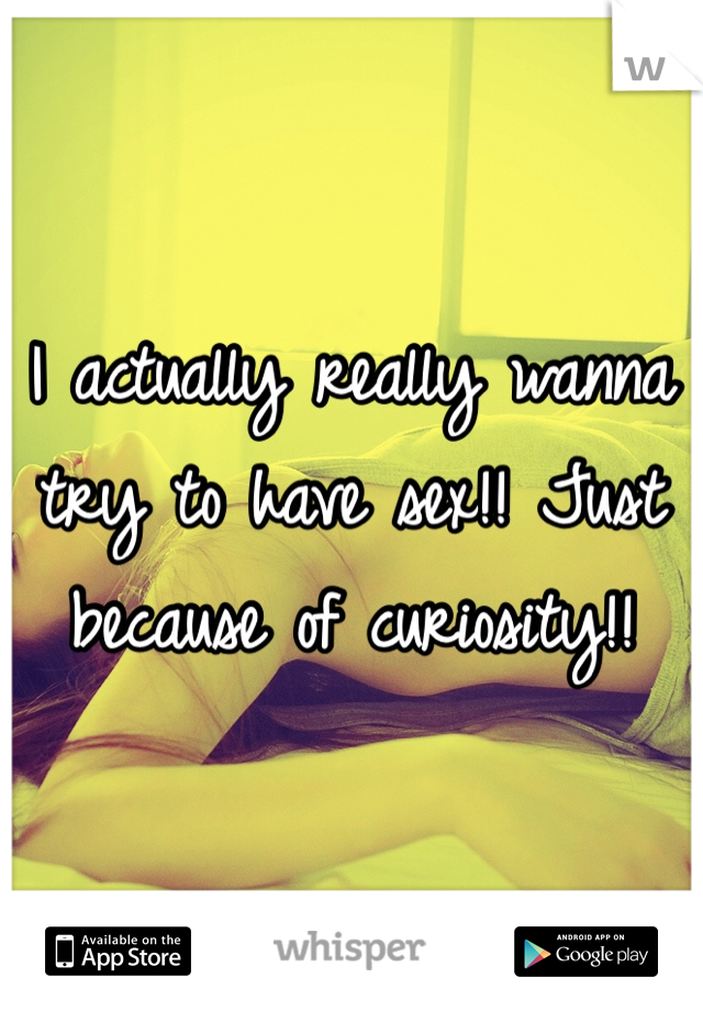 I actually really wanna try to have sex!! Just because of curiosity!!