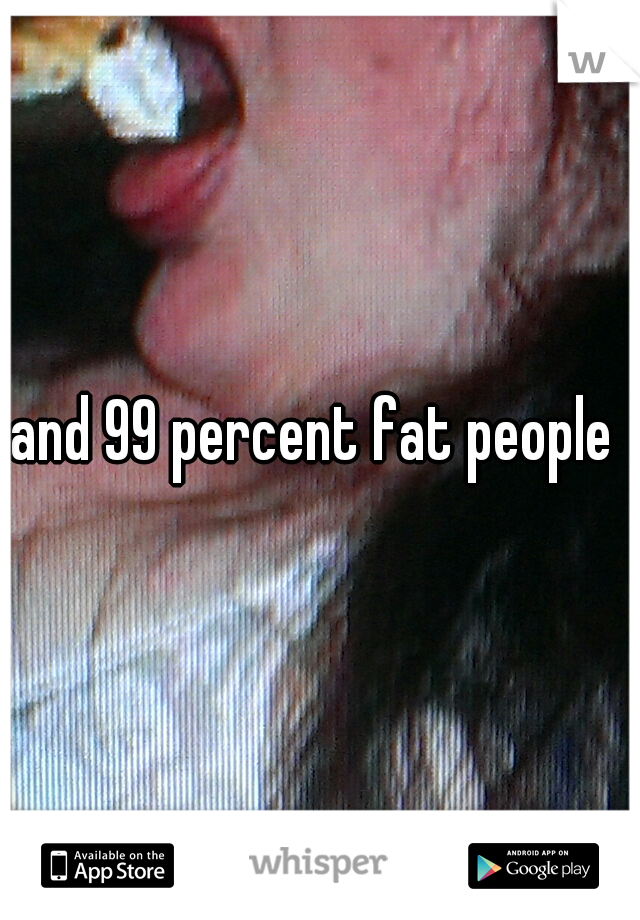 and 99 percent fat people 