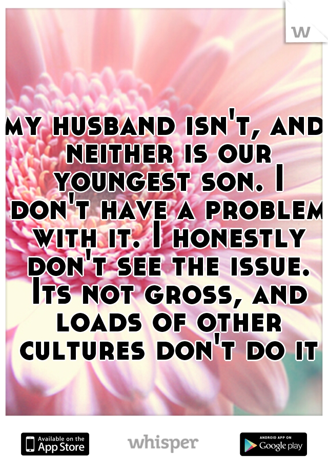 my husband isn't, and neither is our youngest son. I don't have a problem with it. I honestly don't see the issue. Its not gross, and loads of other cultures don't do it