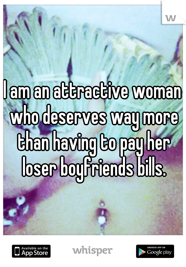 I am an attractive woman who deserves way more than having to pay her loser boyfriends bills.
