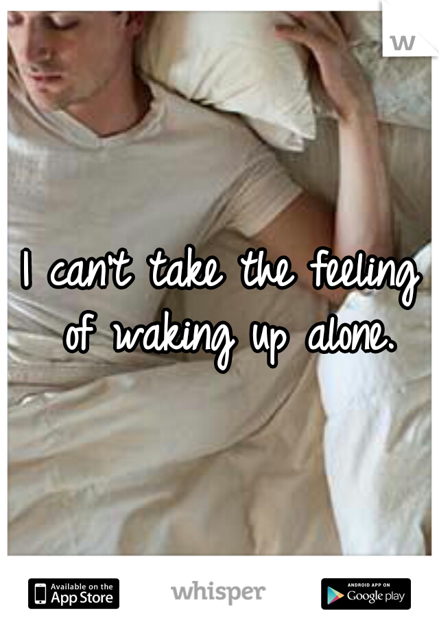 I can't take the feeling of waking up alone.