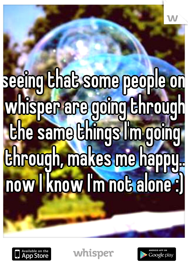seeing that some people on whisper are going through the same things I'm going through, makes me happy.. now I know I'm not alone :)