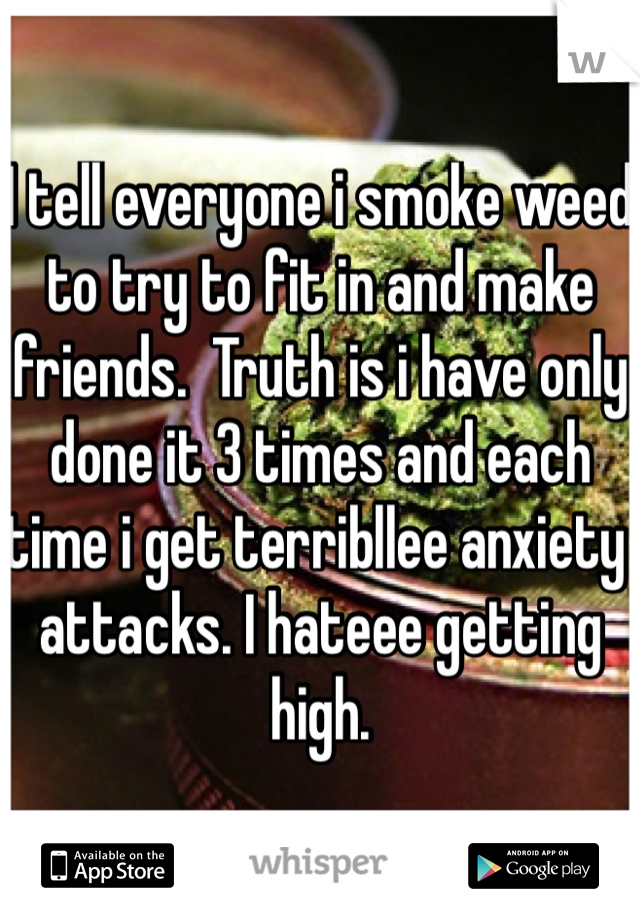 I tell everyone i smoke weed to try to fit in and make friends.  Truth is i have only done it 3 times and each time i get terribllee anxiety attacks. I hateee getting high.
