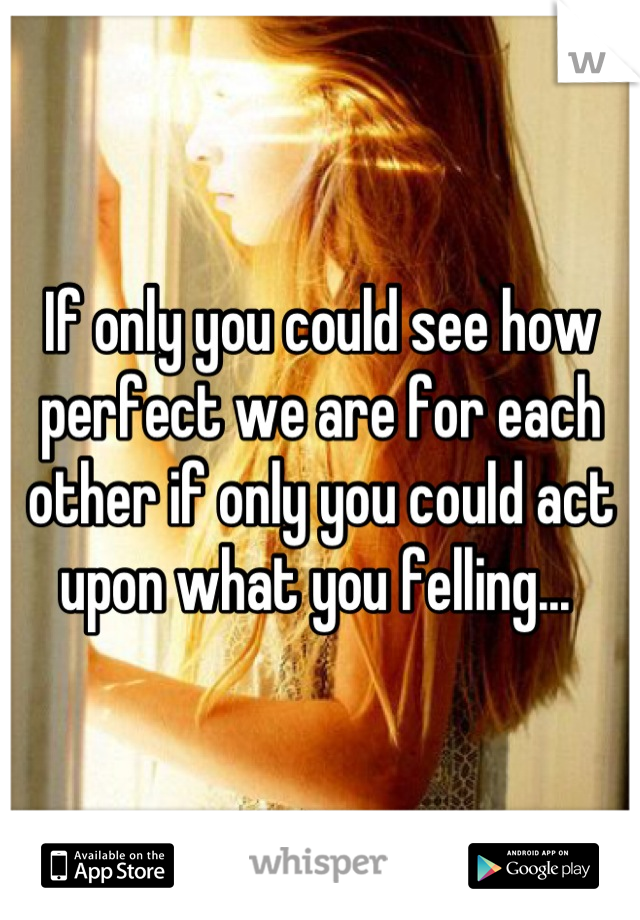 If only you could see how perfect we are for each other if only you could act upon what you felling... 