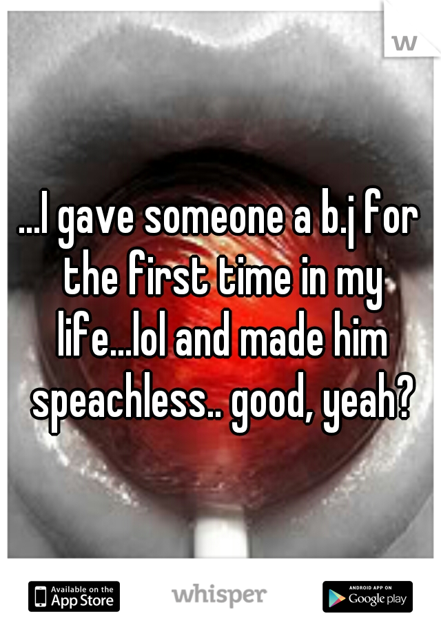 ...I gave someone a b.j for the first time in my life...lol and made him speachless.. good, yeah?