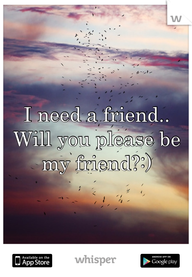 I need a friend.. Will you please be my friend?:)