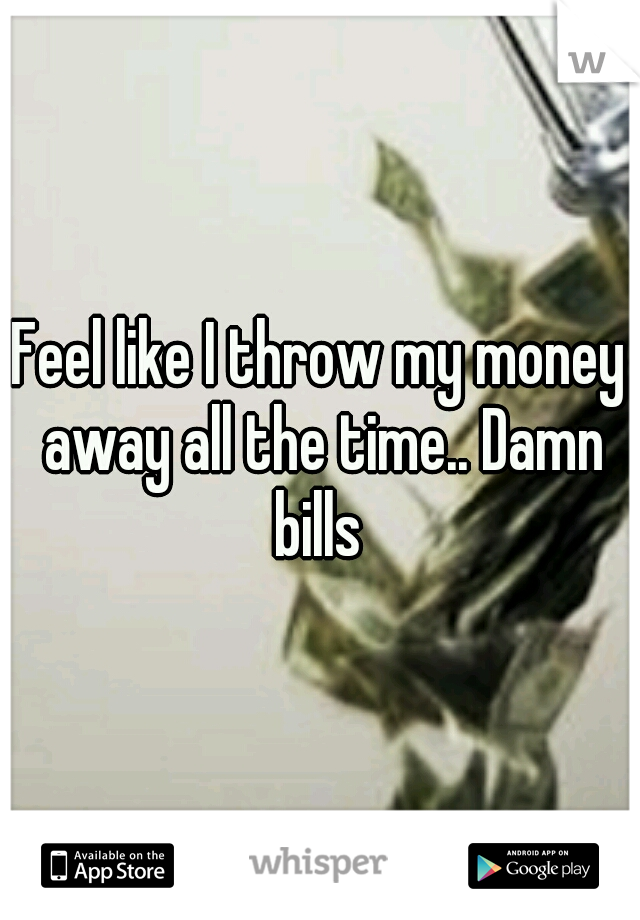 Feel like I throw my money away all the time.. Damn bills 