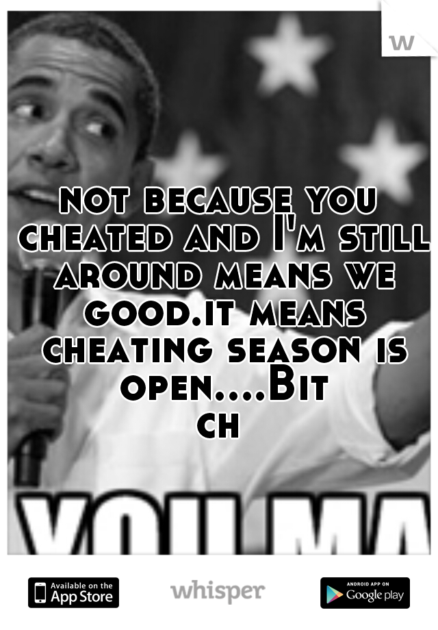 not because you cheated and I'm still around means we good.it means cheating season is open....Bitch